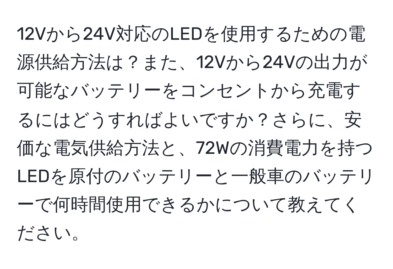 12Vから24V対応のLEDを使用するための電源供給方法は？また、12Vから24Vの出力が可能なバッテリーをコンセントから充電するにはどうすればよいですか？さらに、安価な電気供給方法と、72Wの消費電力を持つLEDを原付のバッテリーと一般車のバッテリーで何時間使用できるかについて教えてください。