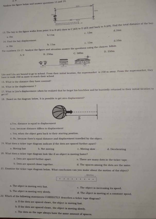 Analyze the figure below and answer questions 13 and 14.
13. The boy in the figure walks from point A to B (d1) then to C(d2) to D (d3) and back to A(d4). Fnd the total distance of the boy.
d.16m
a. 0m b.11m c. 12m
14. Find the boy displacement. d.10m
a. 0m b. 11m c. 12m
For numbers 15· 12 T- Analyze the figure and situation answer the questions using the choices follow.
A. 0 B. 250m C. 500m D.550m
Lito and Lita are bound to go to school. From their initial location, the supermarket is 250 m away. From the supermarket, they
have to walk 250 m more to reach their school
15. What is the distance they have covered?
16. What is the displacement ?
17. What is Lito's displacement when he realized that he forgot his lunchbox and he hurriedly returned to their initial location to
get it?
18. Based on the diagram below, It is possible to get zero displacement?
a.Yes, distance is equal to displacement
b.no, because distance differs to displacement
c. Yes, when the object goes back to their starting position.
d. No, because there's equal distance and displacement travelled by the object.
19. What does a ticker tape diagram indicate if the dots are spaced further apart?
a. Moving fast b. Not moving c. Moving slow d. Decelerating
20. What does a ticker tape diagram look like if an object is moving faster?
a. Dots are spaced further apart. c. There are many dots in the ticker tape
b. Dots are spaced closer together. d. The spaces among the dots are the same.
21. Examine the ticker tape diagram below. What conclusion can you make about the motion of the object?
airs tot
a. The object is moving very fast. c. The object is increasing its speed.
b. The object is moving very slowly. d. The object is moving at a constant speed.
22. Which of the following statements CORRECTLY describes a ticker tape diagram?
a. If the dots are spaced closer, the object is moving fast.
b. If the dots are spaced closer, the object is moving slowly.
c. The dots on the tape always have the same amount of spaces.