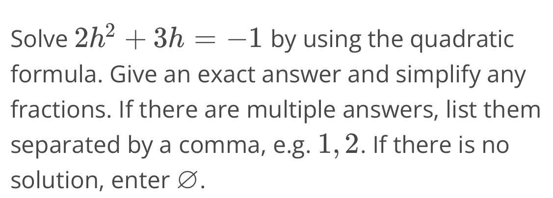 Solve 2h^2+3h=-1 by using the quadratic 
formula. Give an exact answer and simplify any 
fractions. If there are multiple answers, list them 
separated by a comma, e.g. 1, 2. If there is no 
solution, enter Ø.