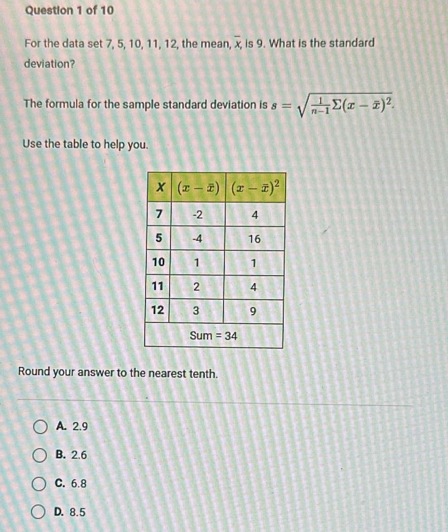 For the data set 7, 5, 10, 11, 12, the mean, overline x, is 9. What is the standard
deviation?
The formula for the sample standard deviation is s=sqrt(frac 1)n-1sumlimits (x-overline x)^2.
Use the table to help you.
Round your answer to the nearest tenth.
A. 2.9
B. 2.6
C. 6.8
D. 8.5