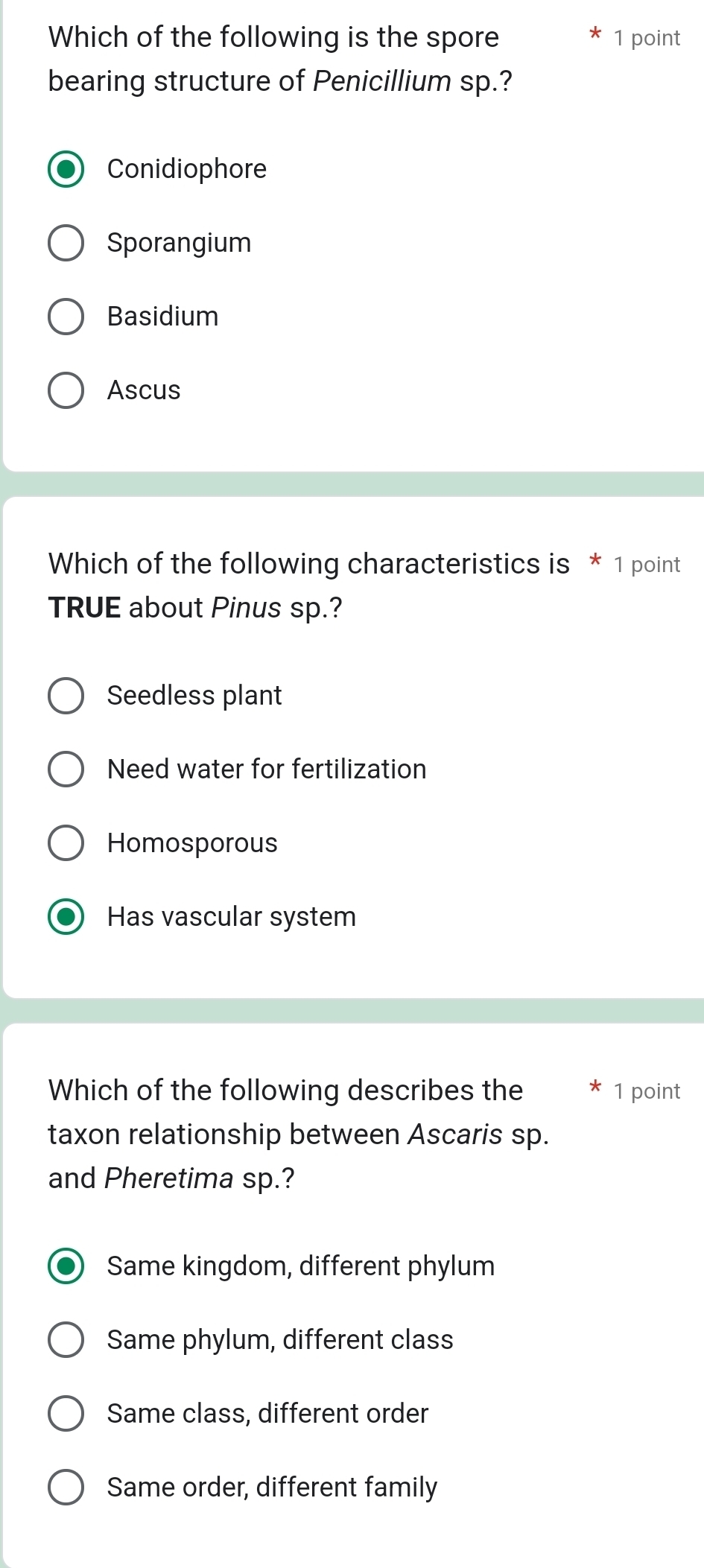 Which of the following is the spore 1 point
bearing structure of Penicillium sp.?
Conidiophore
Sporangium
Basidium
Ascus
Which of the following characteristics is * 1 point
TRUE about Pinus sp.?
Seedless plant
Need water for fertilization
Homosporous
Has vascular system
Which of the following describes the 1 point
taxon relationship between Ascaris sp.
and Pheretima sp.?
Same kingdom, different phylum
Same phylum, different class
Same class, different order
Same order, different family