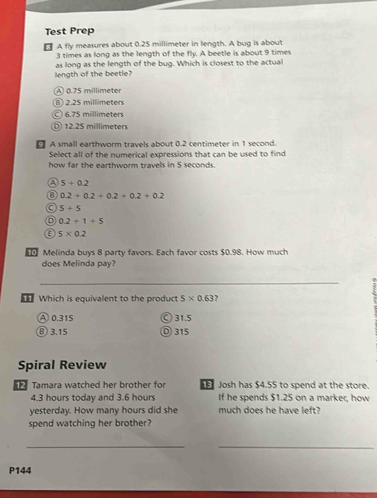 Test Prep
A fly measures about 0.25 millimeter in length. A bug is about
3 times as long as the length of the fly. A beetle is about 9 times
as long as the length of the bug. Which is closest to the actual
length of the beetle?
A 0.75 millimeter
⑧ 2.25 millimeters
6.75 millimeters
D 12.25 millimeters
A small earthworm travels about 0.2 centimeter in 1 second.
Select all of the numerical expressions that can be used to find
how far the earthworm travels in 5 seconds.
a 5+0.2
6 0.2+0.2+0.2+0.2+0.2
a 5+5
0.2+1+5
5* 0.2
Melinda buys 8 party favors. Each favor costs $0.98. How much
does Melinda pay?
_
_
_
Which is equivalent to the product 5* 0.63
A 0.315 © 31.5
⑧ 3.15 D 315
Spiral Review
2Tamara watched her brother for Josh has $4.55 to spend at the store.
4.3 hours today and 3.6 hours If he spends $1.25 on a marker, how
yesterday. How many hours did she much does he have left?
spend watching her brother?
__
P144