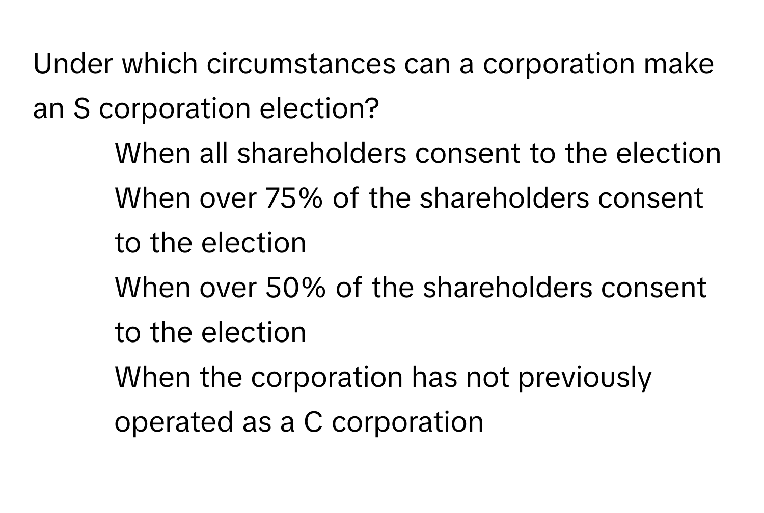 Under which circumstances can a corporation make an S corporation election?
- When all shareholders consent to the election
- When over 75% of the shareholders consent to the election
- When over 50% of the shareholders consent to the election
- When the corporation has not previously operated as a C corporation