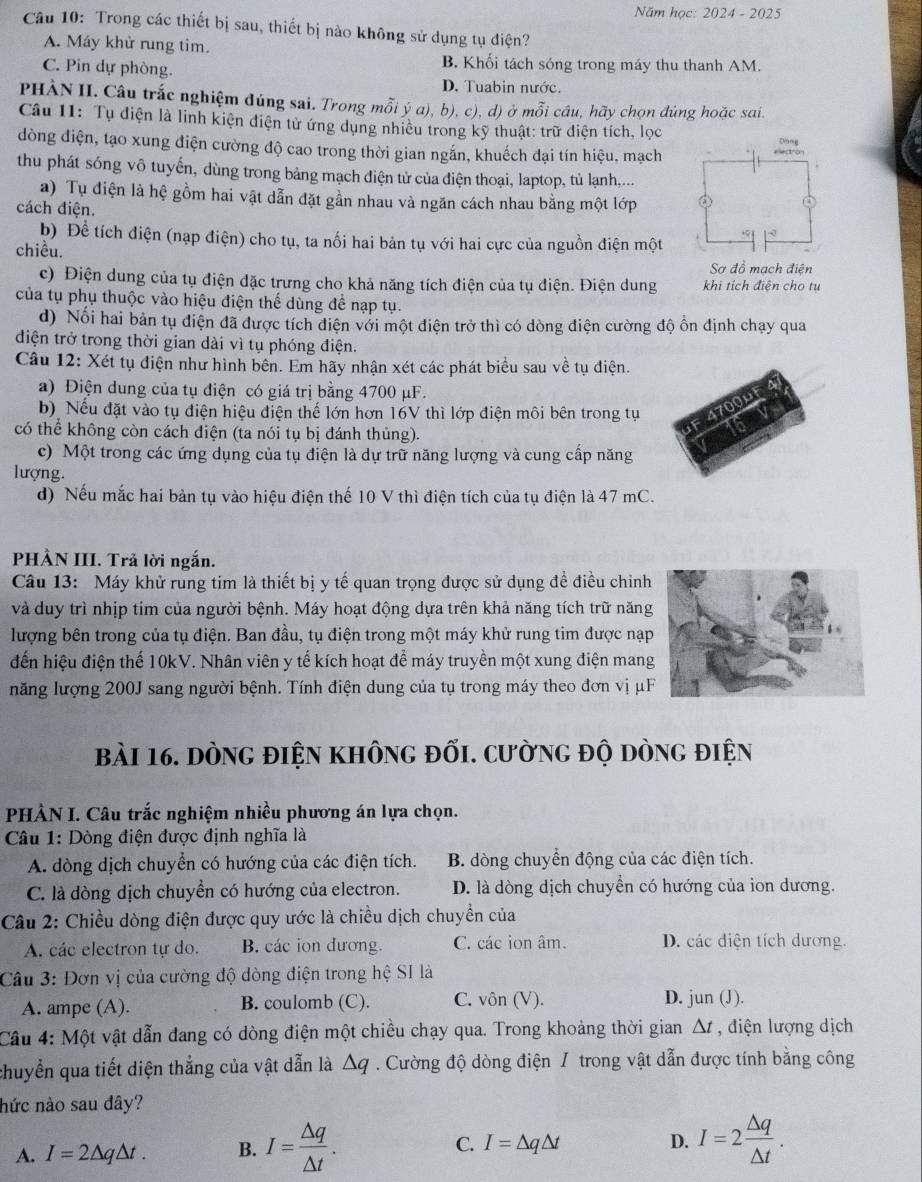 Năm học: 2024 - 2025
Câu 10: Trong các thiết bị sau, thiết bị nào không sử dụng tụ điện?
A. Máy khử rung tim.
C. Pin dự phòng.
B. Khối tách sóng trong máy thu thanh AM.
D. Tuabin nước.
PHÀN II. Câu trắc nghiệm đúng sai. Trong mỗi ý a), b), c), d) ở mỗi cầu, hãy chọn đúng hoặc sai.
Câu 11: Tụ điện là linh kiện điện tử ứng dụng nhiều trong kỹ thuật: trữ điện tích, lọc
dòng điện, tạo xung điện cường độ cao trong thời gian ngắn, khuếch đại tín hiệu, mạch
thu phát sóng vô tuyến, dùng trong bảng mạch điện tử của điện thoại, laptop, tủ lạnh....
a) Tụ điện là hệ gồm hai vật dẫn đặt gần nhau và ngăn cách nhau bằng một lớp 
cách điện.
b) Để tích điện (nạp điện) cho tụ, ta nối hai bản tụ với hai cực của nguồn điện một
chiều.
Sơ đồ mạch điện
c) Điện dung của tụ điện đặc trưng cho khả năng tích điện của tụ điện. Điện dung khi tích điện cho tụ
của tụ phụ thuộc vào hiệu điện thế dùng để nạp tụ.
d) Nổi hai bản tụ điện đã được tích điện với một điện trở thì có dòng điện cường độ ồn định chạy qua
diện trở trong thời gian dài vì tụ phóng điện.
Câu 12: Xét tụ điện như hình bên. Em hãy nhận xét các phát biểu sau về tụ điện.
a) Điện dung của tụ điện có giá trị bằng 4700 μF.
b)Nếu đặt vào tụ điện hiệu điện thế lớn hơn 16V thì lớp điện môi bên trong tụ
có thể không còn cách điện (ta nói tụ bị đánh thủng).
c) Một trong các ứng dụng của tụ điện là dự trữ năng lượng và cung cấp năng
lượng.
d) Nếu mắc hai bản tụ vào hiệu điện thế 10 V thì điện tích của tụ điện là 47 mC.
PHẢN III. Trả lời ngắn.
Câu 13: Máy khử rung tim là thiết bị y tế quan trọng được sử dụng đề điều chiỉnh
và duy trì nhịp tim của người bệnh. Máy hoạt động dựa trên khả năng tích trữ năng
lượng bên trong của tụ điện. Ban đầu, tụ điện trong một máy khử rung tim được nạp
đến hiệu điện thế 10kV. Nhân viên y tế kích hoạt để máy truyền một xung điện mang
năng lượng 200J sang người bệnh. Tính điện dung của tụ trong máy theo đơn vị μF
bài 16. dòng điện không đối. cường độ dòng điện
PHÀN I. Câu trắc nghiệm nhiều phương án lựa chọn.
Câu 1: Dòng điện được định nghĩa là
A. dòng dịch chuyển có hướng của các điện tích. B. dòng chuyền động của các điện tích.
C. là dòng dịch chuyển có hướng của electron. D. là dòng dịch chuyển có hướng của ion dương.
Câu 2: Chiều dòng điện được quy ước là chiều dịch chuyển của
A. các electron tự do. B. các ion đương. C. các ion âm. D. các diện tích dương.
Câu 3: Đơn vị của cường độ dòng điện trong hệ SI là
A. ampe (A). B. coulomb (C). C. vôn (V). D. jun (J).
Cầu 4: Một vật dẫn đang có dòng điện một chiều chạy qua. Trong khoảng thời gian Δ , điện lượng dịch
chuyển qua tiết diện thắng của vật dẫn là △ q Cường độ dòng điện / trong vật dẫn được tính băng công
nức nào sau đây?
A. I=2△ q△ t. B. I= △ q/△ t . C. I=△ q△ t
D. I=2 △ q/△ t .