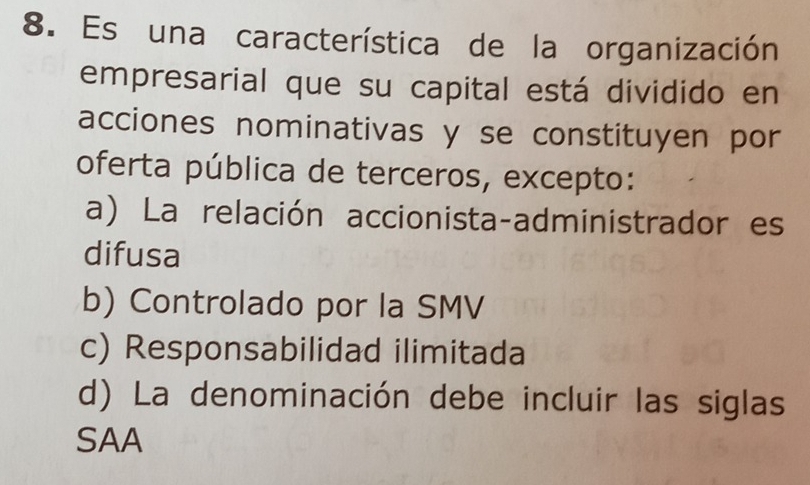 Es una característica de la organización
empresarial que su capital está dividido en
acciones nominativas y se constituyen por
oferta pública de terceros, excepto:
a) La relación accionista-administrador es
difusa
b) Controlado por la SMV
c) Responsabilidad ilimitada
d) La denominación debe incluir las siglas
SAA