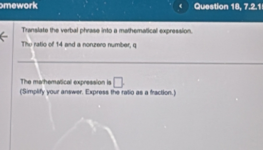 mework Question 18, 7.2.1 
Transiate the verbal phrase into a mathematical expression. 
The ratio of 14 and a nonzero number, q
_ 
The mathematical expression is □. 
(Simplify your answer. Express the ratio as a fraction.)