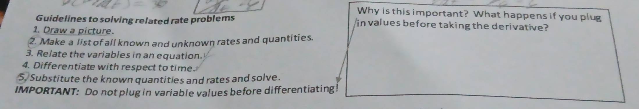 Why is this important? What happens if you plug 
Guidelines to solving related rate problems 
in values before taking the derivative? 
1. Draw a picture. 
2. Make a list of all known and unknown rates and quantities. 
3. Relate the variables in an equation. 
4. Differentiate with respect to time. 
S Substitute the known quantities and rates and solve. 
IMPORTANT: Do not plug in variable values before differentiating!