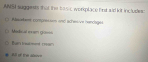 ANSI suggests that the basic workplace first aid kit includes:
Absombent compresses and adhesive bandages
Medical exam gloves
Burn treatment cream
All of the above