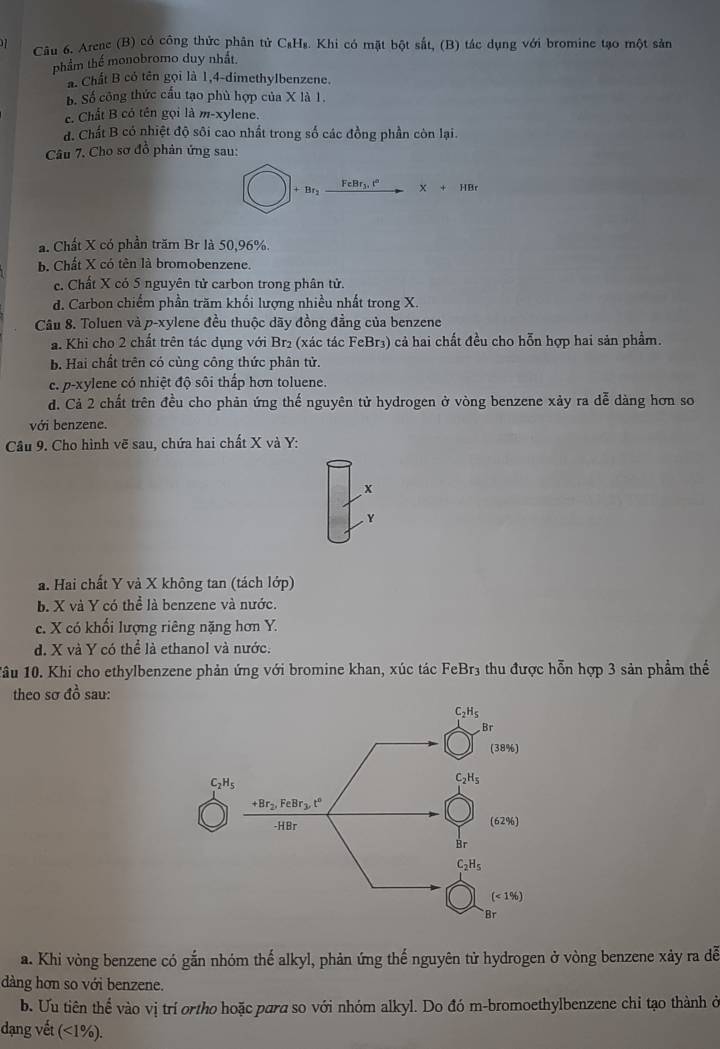 Arene (B) có công thức phân tử C₃H₈. Khi có mặt bột sắt, (B) tác dụng với bromine tạo một sản
phẩm thể monobromo duy nhất
a. Chất B có tên gọi là 1,4-dimethylbenzene.
Số Số công thức cầu tạo phù hợp của X là 1.
c. Chất B có tên gọi là m-xylene.
đ. Chất B có nhiệt độ sôi cao nhất trong số các đồng phần còn lại.
Câu 7. Cho sơ đồ phản ứng sau:
+Br_2 X+HBr
a. Chất X có phần trăm Br là 50,96%.
b. Chất X có tên là bromobenzene.
c. Chất X có 5 nguyên tử carbon trong phân tử.
d. Carbon chiếm phần trăm khối lượng nhiều nhất trong X.
Câu 8. Toluen và p-xylene đều thuộc dãy đồng đẳng của benzene
a. Khi cho 2 chất trên tác dụng với Br₂ (xác tác FeBr3) cả hai chất đều cho hỗn hợp hai sản phẩm.
b. Hai chất trên có cùng công thức phân tử.
c. p-xylene có nhiệt độ sôi thắp hơn toluene.
d. Cả 2 chất trên đều cho phản ứng thế nguyên tử hydrogen ở vòng benzene xảy ra dễ dàng hơn so
với benzene.
Câu 9. Cho hình vẽ sau, chứa hai chất X và Y:
x
Y
a. Hai chất Y và X không tan (tách lớp)
b. X và Y có thể là benzene và nước.
c. X có khối lượng riêng nặng hơn Y.
d. X và Y có thể là ethanol và nước.
1âu 10. Khi cho ethylbenzene phản ứng với bromine khan, xúc tác FeBr₃ thu được hỗn hợp 3 sản phẩm thể
theo sơ đồ sau:
a. Khi vòng benzene có gắn nhóm thế alkyl, phản ứng thế nguyên tử hydrogen ở vòng benzene xảy ra dễ
dàng hơn so với benzene.
b. Ưu tiên thể vào vị trí ortho hoặc para so với nhóm alkyl. Do đó m-bromoethylbenzene chỉ tạo thành ở
dạng vết (<1% ).