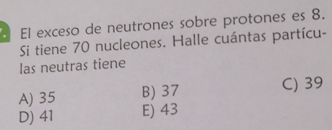 El exceso de neutrones sobre protones es 8.
Si tiene 70 nucleones. Halle cuántas partícu-
las neutras tiene
C) 39
A) 35
B) 37
D) 41
E) 43