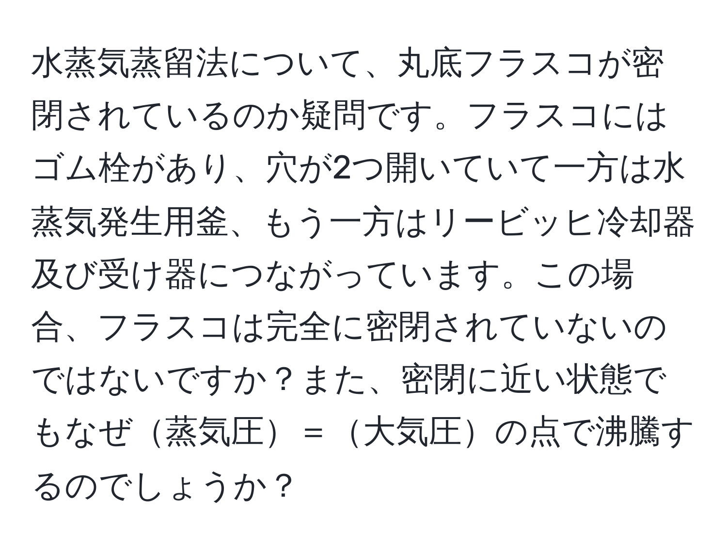 水蒸気蒸留法について、丸底フラスコが密閉されているのか疑問です。フラスコにはゴム栓があり、穴が2つ開いていて一方は水蒸気発生用釜、もう一方はリービッヒ冷却器及び受け器につながっています。この場合、フラスコは完全に密閉されていないのではないですか？また、密閉に近い状態でもなぜ蒸気圧＝大気圧の点で沸騰するのでしょうか？