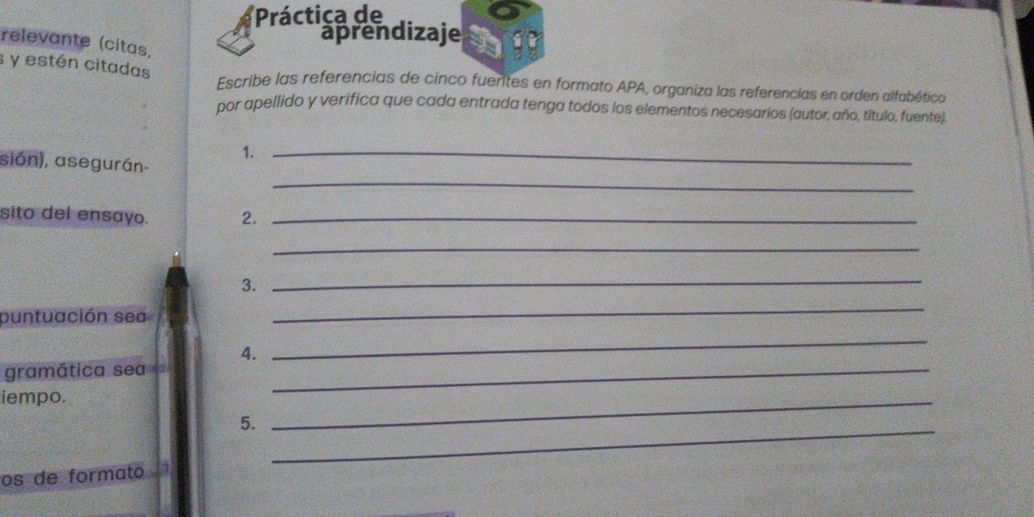 Práctica de 
aprendizaje 
relevante (citas, 
s y estén citadas 
Escribe las referencias de cinco fuentes en formato APA, organiza las referencias en orden alfabética 
por apellido y verifica que cada entrada tenga todos los elementos necesarios (autor, año, título, fuente). 
1._ 
_ 
sión), asegurán- 
sito del ensayo. 2._ 
_ 
3. 
_ 
puntuación sea 
_ 
4. 
_ 
gramática sea_ 
iempo. 
5._ 
_ 
os de formato