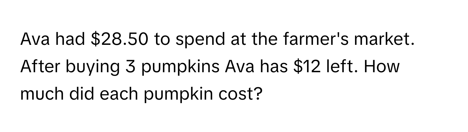 Ava had $28.50 to spend at the farmer's market. After buying 3 pumpkins Ava has $12 left. How much did each pumpkin cost?