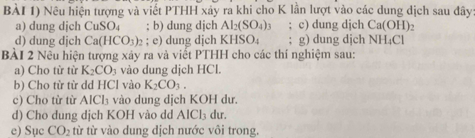 BÀI 1) Nêu hiện tượng và viết PTHH xảy ra khi cho K lần lượt vào các dung dịch sau đây: 
a) dung dịch CuSO_4; b) dung dịch Al_2(SO_4)_3; c) dung djch Ca(OH)
d) dung dịch Ca(HCO_3) : ; e) dung dịch KHSO_4; g) dung djch NH_4Cl
BÀI 2 Nêu hiện tượng xảy ra và viết PTHH cho các thí nghiệm sau: 
a) Cho từ từ K_2CO_3 vào dung dịch HCl. 
b) Cho từ từ dd HCl vào K_2CO_3. 
c) Cho từ từ AlCl_3 vào dung dịch KOH dư. 
d) Cho dung dịch KOH vào dd AlCl_3 dur. 
e) Sục CO_2 từ từ vào dung dịch nước vôi trong.