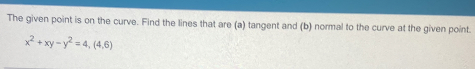 The given point is on the curve. Find the lines that are (a) tangent and (b) normal to the curve at the given point.
x^2+xy-y^2=4, (4,6)