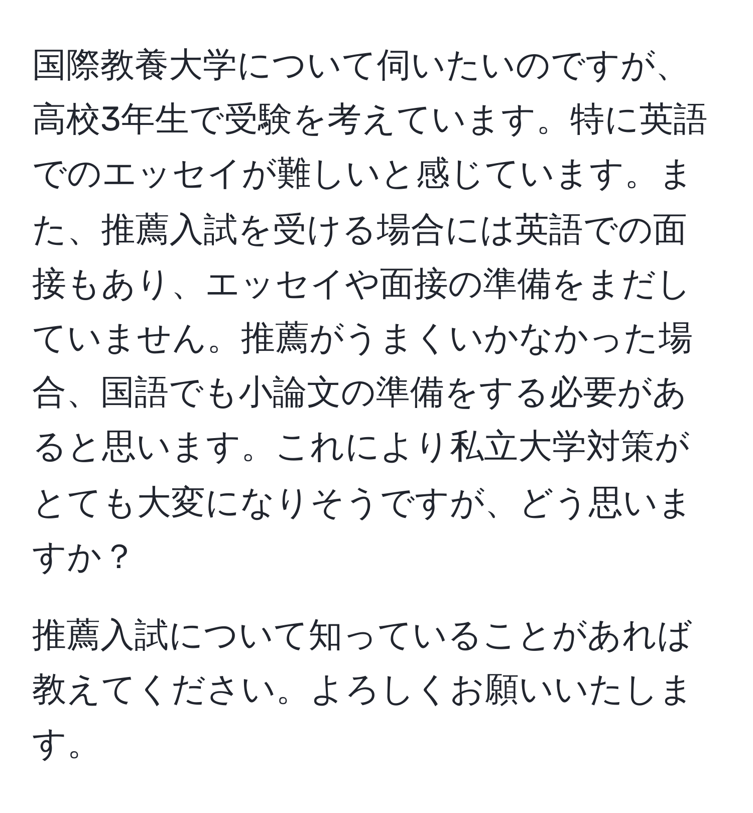 国際教養大学について伺いたいのですが、高校3年生で受験を考えています。特に英語でのエッセイが難しいと感じています。また、推薦入試を受ける場合には英語での面接もあり、エッセイや面接の準備をまだしていません。推薦がうまくいかなかった場合、国語でも小論文の準備をする必要があると思います。これにより私立大学対策がとても大変になりそうですが、どう思いますか？

推薦入試について知っていることがあれば教えてください。よろしくお願いいたします。