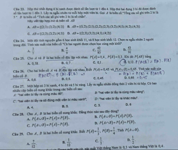 Cầu 23. Hộp thứ nhất đựng 4 bi xanh được đánh số lần lượt từ 1 đến 4. Hộp thứ hai đựng 3 bi đó được đánh
số lần lượt từ 1 đến 3. Lầy ra ngẫu nhiên từ mỗi hộp một viên bi. Gọi M là biển cổ "Tổng các số ghi trên 2 bi là
5 ". B là biển cổ "Tích các số ghi trên 2 bị là số chẵn".
Hầy viết tập hợp mô tả biến có AB
A. AB= (2;3);(3;2);(4;1) B. AB= (1;2);(2;1);(2;2);(2;3);(3;2);(4;1);(4;2);(4;3)
C. AB= (2;3);(3;2);(4;1) D. AB= (2;3);(3;2);(4;1);(4;2)
Cầu 24. Một đội tình nguyện gồm 6 học sinh khổi 11, và 8 học sinh khổi 12. Chọn ra ngẫu nhiên 2 người
trong đội. Tính xác suất của biển cổ "Cả hai người được chọn học cùng một khổi".
A.  3/7  B.  4/9  C.  42/83  D.  43/91 
Câu 25. Cho A và B là hai biển cổ độc lập với nhau. P(A)=0,4,P(B)=0,3 , Khi đó P(AB) bằng
A. 0, 58 B. 0.7 c. 0,1 . D.
Câu 26. Cho hai biển cổ A và B độc lập với nhau. Biết P(A)=0,45 và P(A∪ B)=0,65. Tính xác suất của
biến cổ B . C. 0,45. D.
A. 0,B. B. 0,5.
Cầu 27. Một hộp có 3 bị xanh, 4 bì đồ và 5 bi vàng. Lấy ra ngẫu nhiên đồng thời 2 viên bị từ hộp. Có bao
nhiều cặp biến cổ xung khắc trong các biển cổ sau:
: 'hai viên bị lấy ra cùng màu đỏ'; B: ''hai viên bi lấy ra cùng màu vàng'';
C : '''hai viên bì lấy ra có đúng một viên bì màu xanh''; D : ''hai viên bi lấy ra khác màu''.
A. 4. B. 5. C. 3. D. 6
Câu 28. Cho A , B là hai biến cổ xung khắc. Đẳng thức nào sau đây đùng?
A. P(A∪ B)=P(A)+P(B). B. P(A∪ B)=P(A)P(B).
C. P(A∪ B)=P(A)-P(B). D. P(A∩ B)=P(A)+P(B).
Câu 29. Cho A , B là hai biến cố xung khắc. Biết P(A)= 1/3 ,P(B)= 1/4 . Tinh P(A∪ B).
A.  7/12 . B.  1/12 . C.  1/7 . D.  1/2 .
vận cù, xác suất Việt thắng Nam là 0,3 và Nam thắng Việt là 0,4 .