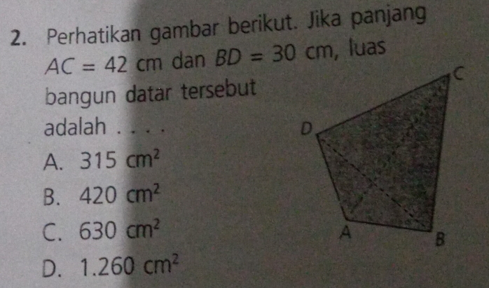 Perhatikan gambar berikut. Jika panjang
AC=42cm dan BD=30cm , luas
bangun datar tersebut
adalah . . . .
A. 315cm^2
B. 420cm^2
C. 630cm^2
D. 1.260cm^2