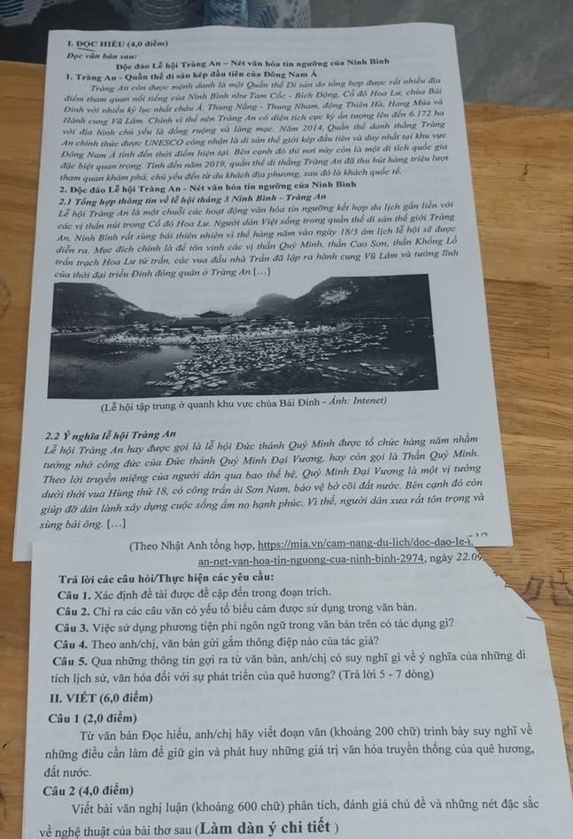 DOC HIÉU (4,0 điểm)
Đọc văn bản sau:
Độc đảo Lễ hội Tràng An - Nét văn hóa tin ngưỡng của Ninh Bình
1. Tràng An - Quần thể di sản kếp đầu tiên của Đông Nam Á
Tràng An còn được mệnh danh là một Quân thể Di sản đo tổng hợp được rất nhiều địa
điểm tham quan nổi tiếng của Ninh Bình như Tam Cốc - Bích Động, Cổ đồ Hoa Lư, chùa Bái
Đinh với nhiều kỷ lục nhất châu Ả, Thung Nẵng - Thung Nham, động Thiên Hà, Hang Mùa và
Hành cung Vũ Lâm. Chính vì thể nên Tràng An có diện tích cực kỳ ẩn tượng lên đến 6.172 ha
với địa hình chủ yếu là đồng ruộng và làng mọc. Năm 2014, Quần thể danh thắng Trăng
An chính thức được UNESCO cóng nhận là di sản thể giới kép đầu tiên và duy nhất tại khu vực
Đồng Nam Á tỉnh đến thời điểm hiện tại. Bên cạnh đô thì nơi này côn là một di tích quốc gia
đặc biệt quan trọng. Tính đến năm 2019, quần thể di thắng Trùng An đã thu hút hàng triệu lượt
tham quan khám phá, chủ yểu đến từ du khách địa phương, sau đó là khách quốc tế.
2. Độc đảo Lễ hội Tràng An - Nét văn hóa tín ngưỡng của Ninh Bình
2.1 Tổng hợp thông tin về lễ hội tháng 3 Ninh Bình - Tràng An
Lễ hội Trăng An là một chuỗi các hoạt động văn hóa tin ngưỡng kết hợp du lịch gắn liễn với
các vị thần núi trong Cổ đô Hoa Lư. Người dân Việt sống trong quần thể di sản thể giới Trùng
An, Ninh Bình rất sùng bái thiên nhiên vì thể hàng năm vào ngày 18/3 ám lịch lễ hội sẽ được
diễn ra. Mục đích chính là để tôn vinh các vị thần Quỳ Minh, thần Cao Sơn, thần Khổng Lồ
trần trạch Hoa Lư tứ trấn, các vua đầu nhà Trần đã lập ra hành cung Vũ Lâm và tướng lĩnh
.[...]
(Lễ hội tập trung ở quanh khu vực chùa Bái Đí
2.2 Ý nghĩa lễ hội Tràng An
Lễ hội Tràng An hay được gọi là lễ hội Đức thành Quý Minh được tổ chức hàng năm nhằm
tưởng nhớ công đức của Đức thánh Quý Minh Đại Vương, hay còn gọi là Thần Quý Minh.
Theo lời truyền miệng của người dân qua bao thể hệ, Quý Minh Đại Vương là một vị tướng
dưới thời vua Hùng thứ 18, có cổng trấn ải Sơn Nam, bảo vệ bở cõi đất nước. Bên cạnh đỏ còn
giúp đỡ dân lành xây dựng cuộc sống ẩm no hạnh phúc. Vì thể, người dân xưa rất tôn trọng và
sùng bái ōng. [...]
(Theo Nhật Anh tổng hợp, https://mia.vn/cam-nang-du-lich/doc-dao-le-
an-net-van-hoa-tin-nguong-cua-ninh-binh-2974, ngày 22.09
Trả lời các câu hỏi/Thực hiện các yêu cầu:
Câu 1. Xác định đề tài được đề cập đến trong đoạn trích.
Câu 2. Chỉ ra các câu văn có yểu tổ biểu cảm được sử dụng trong văn bản.
Câu 3. Việc sử dụng phương tiện phi ngôn ngữ trong văn bản trên có tác dụng gì?
Câu 4. Theo anh/chị, văn bản gửi gắm thông điệp nào của tác giả?
Câu 5. Qua những thông tin gợi ra từ văn bản, anh/chị có suy nghĩ gì về ý nghĩa của những di
tích lịch sử, văn hóa đối với sự phát triển của quê hương? (Trả lời 5 - 7 dòng)
II. VIÉT (6,0 điểm)
Câu 1 (2,0 điểm)
Từ văn bản Đọc hiểu, anh/chị hãy viết đoạn văn (khoảng 200 chữ) trình bày suy nghĩ về
những điều cần làm đề giữ gìn và phát huy những giá trị văn hóa truyền thống của quê hương,
đất nước.
Câu 2 (4,0 điểm)
Viết bài văn nghị luận (khoảng 600 chữ) phân tích, đánh giá chủ đề và những nét đặc sắc
ve^(frac 1)e nghệ thuật của bài thơ sau (Làm dàn ý chi tiết )