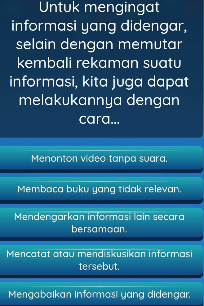 Untuk mengingat
informasi yang didengar,
selain dengan memutar
kembali rekaman suatu
informasi, kita juga dapat
melakukannya dengan
cara...
Menonton video tanpa suara.
Membaca buku yang tidak relevan.
Mendengarkan informasi lain secara
bersamaan.
Mencatat atau mendiskusikan informasi
tersebut.
Mengabaikan informasi yang didengar.