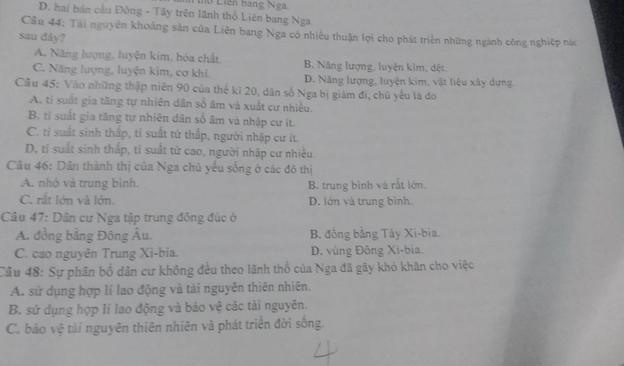 ho Liên bang Nga
D. hai bán cầu Đông - Tây trên lãnh thổ Liên bang Nga.
Cần 44: Tài nguyên khoảng sản của Liên bang Nga có nhiều thuận lợi cho phát triển những ngành công nghiệp nác
sau dây?
A. Năng lượng, luyện kim, hóa chất. B. Năng lượng, luyện kim, dệt
C. Năng lượng, luyện kim, cơ khí.
D. Năng lượng, luyện kim, vật liệu xây dựng.
Câu 45: Vào những thập niên 90 của thế ki 20, dân số Nga bị giảm đi, chủ yếu là do
A. tỉ suất gia tăng tự nhiên dân số âm và xuất cư nhiều.
B. ti suất gia tăng tự nhiên dân số âm và nhập cư ít.
C. tỉ suất sinh thấp, tỉ suất tử thấp, người nhập cư ít.
D. tỉ suất sinh thấp, tỉ suất tử cao, người nhập cư nhiều.
Câu 46: Dân thành thị của Nga chủ yếu sống ở các đô thị
A. nhỏ và trung bình. B. trung bình và rất lớn.
C. rắt lớn và lớn. D. lớn và trung bình.
Câu 47: Dân cư Nga tập trung đông đúc ở
A. đồng bằng Đông Âu. B. đồng bằng Tây Xi-bia.
C. cao nguyên Trung Xi-bia. D. vùng Đông Xi-bia.
Câu 48: Sự phân bố dân cư không đều theo lãnh thổ của Nga đã gây khó khăn cho việc
A. sử dụng hợp lí lao động và tài nguyên thiên nhiên.
B. sử dụng hợp lí lao động và bảo vệ các tải nguyên.
C. bảo vệ tài nguyên thiên nhiên và phát triển đời sống.