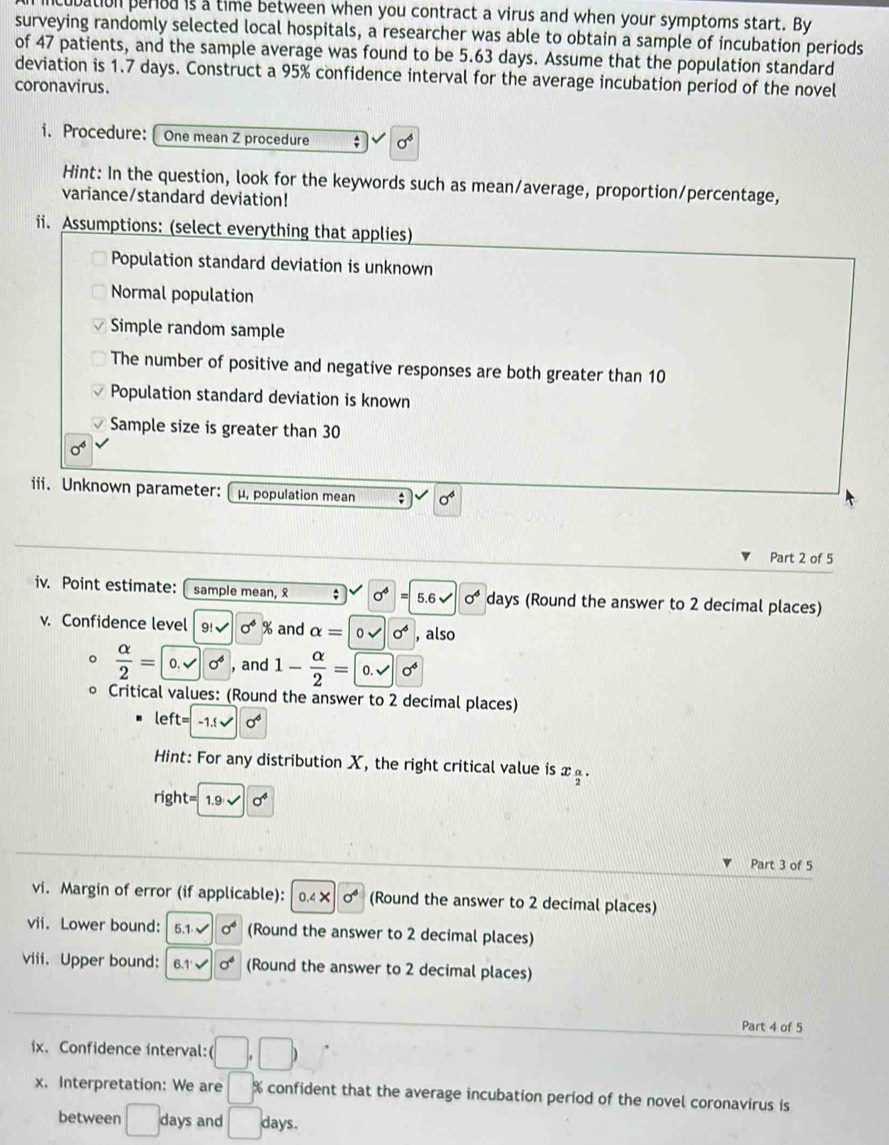 ubation peried is a time between when you contract a virus and when your symptoms start. By
surveying randomly selected local hospitals, a researcher was able to obtain a sample of incubation periods
of 47 patients, and the sample average was found to be 5.63 days. Assume that the population standard
deviation is 1.7 days. Construct a 95% confidence interval for the average incubation period of the novel
coronavirus.
i. Procedure:  One mean Z procedure ; sigma^6
Hint: In the question, look for the keywords such as mean/average, proportion/percentage,
variance/standard deviation!
ii. Assumptions: (select everything that applies)
Population standard deviation is unknown
Normal population
Simple random sample
The number of positive and negative responses are both greater than 10
Population standard deviation is known
Sample size is greater than 30
0^4
iii. Unknown parameter:  μ, population mean ; sigma^4
Part 2 of 5
iv. Point estimate: sample mean,  ; sigma^4=5.6sqrt(sigma^4) days (Round the answer to 2 decimal places)
v. Confidence level 9!sqrt() sigma^4 % and alpha =|0surd |0^6 , also
 alpha /2 =0.sqrt(alpha^4) , and 1- alpha /2 = 0.sqrt()0^4
Critical values: (Round the answer to 2 decimal places)
le ft=-1. sqrt() sigma^6
Hint: For any distribution X, the right critical value is x_.
right= 1.9* 10^6
Part 3 of 5
vi. Margin of error (if applicable): 0.4* 0^6 (Round the answer to 2 decimal places)
vii. Lower bound: 5.1.surd  sigma^4 (Round the answer to 2 decimal places)
viii. Upper bound: 6.1'surd sigma^4 (Round the answer to 2 decimal places)
Part 4 of 5
ix. Confidence interval: (□ ,□ )
x. Interpretation: We are □ % confident that the average incubation period of the novel coronavirus is
between days and □ days.