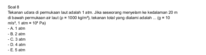 Soal 8
Tekanan udara di permukaan laut adalah 1 atm. Jika seseorang menyelam ke kedalaman 20 m
di bawah permukaan air laut (rho =1000kg/m^3) , tekanan total yang dialami adalah ... (g=10
m/s^2, 1atm=10^5Pa)
- A. 1 atm
- B. 2 atm
. C. 3 atm
- D. 4 atm
- E. 5 atm