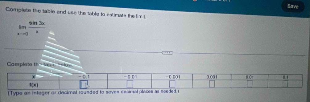 Save
Complete the table and use the table to estimate the limit.
limlimits _xto 0 sin 3x/x 
Complete the table below
(Type an integer or decimal rounded to seven decimal places as needed.