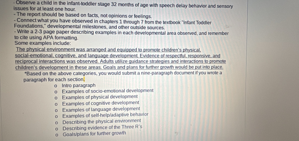 Observe a child in the infant-toddler stage 32 months of age with speech delay behavior and sensory
issues for at least one hour.
- The report should be based on facts, not opinions or feelings.
- Connect what you have observed in chapters 1 through 7 from the textbook "Infant Toddler
Foundations," developmental milestones, and other outside sources.
- Write a 2-3 page paper describing examples in each developmental area observed, and remember
to cite using APA formatting.
Some examples include:
The physical environment was arranged and equipped to promote children's physical,
social-emotional, cognitive, and language development. Evidence of respectful, responsive, and
reciprocal interactions was observed. Adults utilize guidance strategies and interactions to promote
children's development in these areas. Goals and plans for further growth would be put into place.
*Based on the above categories, you would submit a nine-paragraph document if you wrote a
paragraph for each section.
0 Intro paragraph
。 Examples of socio-emotional development
0 Examples of physical development
0 Examples of cognitive development
0 Examples of language development
0 Examples of self-help/adaptive behavior
0 Describing the physical environment
Describing evidence of the Three R 's
Goals/plans for further growth