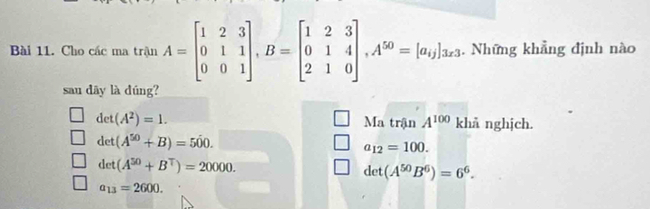 ài 11. Cho các ma trận A=beginbmatrix 1&2&3 0&1&1 0&0&1endbmatrix , B=beginbmatrix 1&2&3 0&1&4 2&1&0endbmatrix , A^(50)=[a_i]3x_3. Những khẳng định nào
sau dāy là dúng?
det(A^2)=1. Ma trận A^(100) khả nghịch.
det(A^(50)+B)=500.
a_12=100.
det(A^(50)+B^T)=20000.
det(A^(50)B^6)=6^6.
a_13=2600.