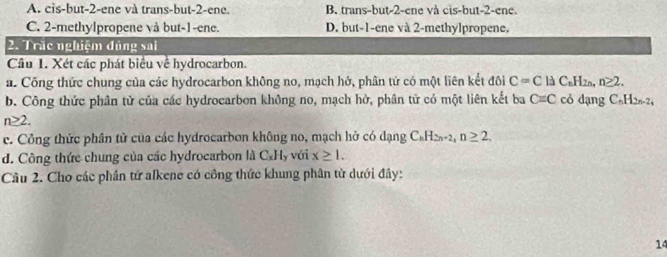 A. cis-but -2 -ene và trans-but -2 -ene. B. trans-but -2 -ene vå cis-but -2 -ene.
C. 2 -methylpropene và but -1 -ene. D. but -1 -ene và 2 -methylpropene.
2. Trắc nghiệm đủng sai
Cầu 1. Xét các phát biểu về hydrocarbon.
a. Công thức chung của các hydrocarbon không no, mạch hở, phân tử có một liên kết đôi C=C 1dC_nH_2n, n≥ 2. 
b. Công thức phân tử của các hydrocarbon không no, mạch hở, phân tử có một liên kết ba C=C có dạng C_nH_2n-2
n≥ 2. 
c. Công thức phân tử của các hydrocarbon không no, mạch hở có dạng C_nH_2n+2, n≥ 2. 
d. Công thức chung của các hydroearbon là C_xH_y với x≥ 1. 
Câu 2. Cho các phân tử alkene có công thức khung phân từ dưới đây:
14