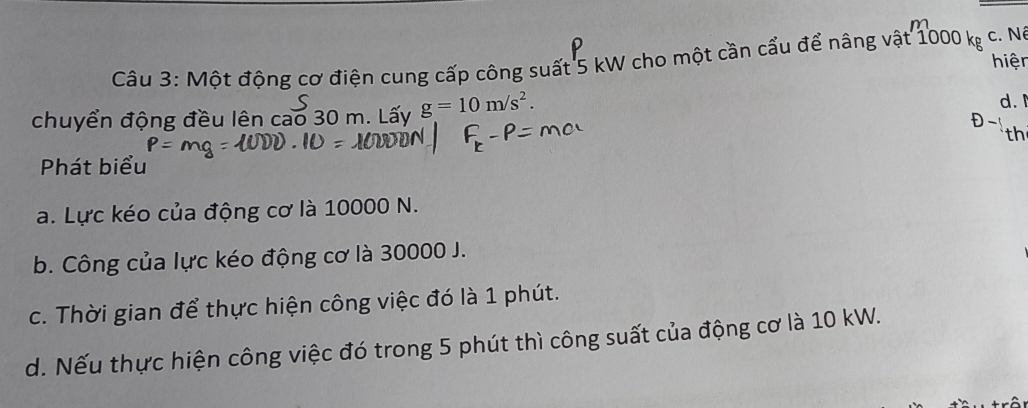 Một động cơ điện cung cấp công suất 5 kW cho một cần cầu để nâng vật 1000 kg c. Nó 
hiện 
chuyển động đều lên cao 30 m. Lấy g=10m/s^2. d. 
D 
th 
Phát biểu 
a. Lực kéo của động cơ là 10000 N. 
b. Công của lực kéo động cơ là 30000 J. 
c. Thời gian để thực hiện công việc đó là 1 phút. 
d. Nếu thực hiện công việc đó trong 5 phút thì công suất của động cơ là 10 kW.