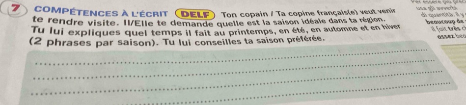 compétences à l'écrit (delf Ton copain / Ta copine français(e) veut venir usa di quantità: il y avverbi 
te rendre visite. Il/Elle te demande quelle est la saison idéale dans ta région. 
Tu lui expliques quel temps il fait au printemps, en été, en automne et en hiver beaucoup de 
_ 
_ 
(2 phrases par saison). Tu lui conseilles ta saison préférée. 
assez beo 
_ 
_ 
_