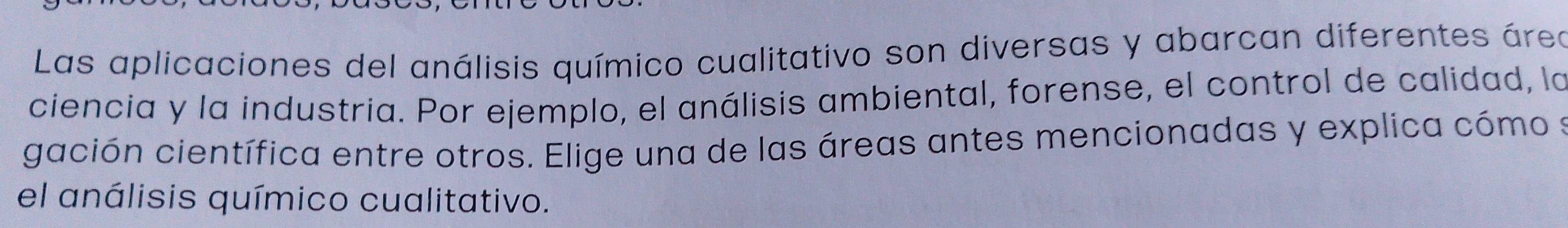 Las aplicaciones del análisis químico cualitativo son diversas y abarcan diferentes área 
ciencia y la industria. Por ejemplo, el análisis ambiental, forense, el control de calidad, la 
gación científica entre otros. Elige una de las áreas antes mencionadas y explica cómo s 
el análisis químico cualitativo.