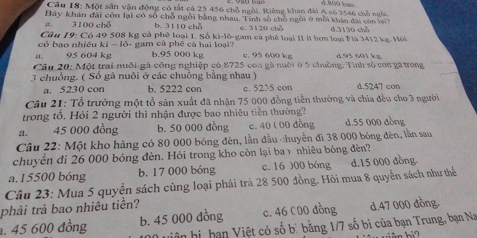 980 bão
d.800 bao.
Câu 18: Một sân vận động có tất cả 25 456 chỗ ngồi. Riêng khan đài A có 3546 chỗ ngồi.
Bảy khán đài còn lại có số chỗ ngồi bằng nhau. Tính số chỗ ngồi ở mỗi khán đài còn lại?
a. 3100 chỗ b. 3110 chỗ d.3130 chỗ
c. 3120 chỗ
Câu 19: Có 49 508 kg cà phê loại I. Số ki-lô-gam cà phê loại II ít hơn loại P là 3412 kg. Hỏi
có bao nhiêu ki − lô- gam cả phê cả hai loại?
a. 95 604 kg b.95 000 kg c. 95 600 kg d.95 601 kg
Câu 20: Một trai nuôi gà công nghiệp có 8725 con gà nuôi ở 5 chuồng. Tính số con gà trong
3 chuồng. ( Số gà nuôi ở các chuồng bằng nhau )
a. 5230 con b. 5222 con c. 5235 con d.5247 con
Câu 21: Tổ trưởng một tổ sản xuất đã nhận 75 000 đồng tiền thưởng và chia đều cho 3 người
trong tổ. Hỏi 2 người thì nhận được bao nhiêu tiền thưởng?
a.    45 000 đồng b. 50 000 đồng c. 40 ( 00 đồng d.55 000 đồng
Câu 22: Một kho hàng có 80 000 bóng đèn, lần đầu chuyển đi 38 000 bóng đèn, lần sau
chuyễn đi 26 000 bóng đèn. Hỏi trong kho còn lại baɔ nhiêu bóng đèn?
a.15500 bóng b. 17 000 bóng c. 16 000 bóng d.15 000 đồng.
Câu 23: Mua 5 quyển sách cùng loại phải trả 28 500 đồng. Hỏi mua 8 quyển sách như thể
phải trả bao nhiêu tiền?. 45 600 đồng b. 45 000 đồng c. 46 C00 đồng d.47 000 đồng.
uiện hị, bạn Việt có số b: bằng 1/7 số bi của bạn Trung, bạn Na