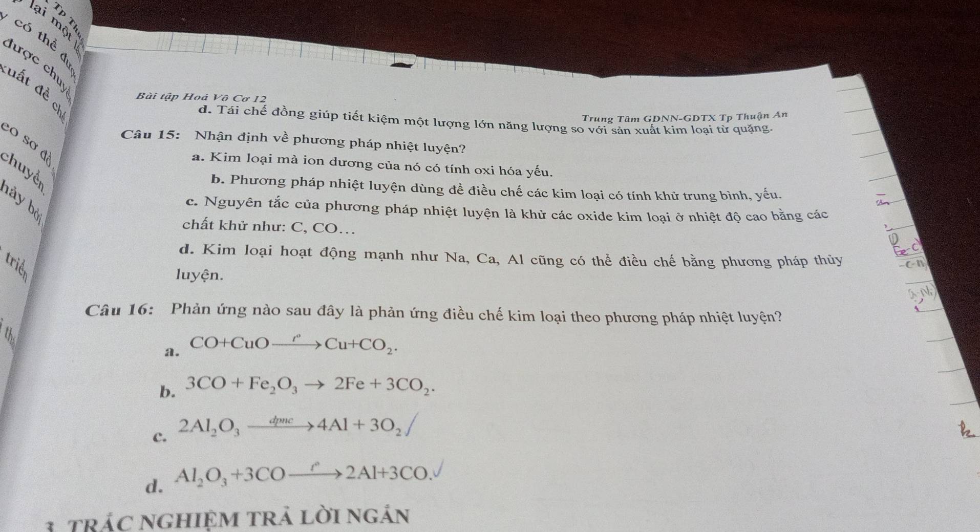 lại một
Có thể dự
hược chuy
đất đề ch
Bài tập Hoá Vô Cơ 12
Trung Tâm GDNN-GDTX Tp Thuận An
d. Tái chế đồng giúp tiết kiệm một lượng lớn năng lượng so với sản xuất kim loại từ quặng.
Câu 15: Nhận định về phương pháp nhiệt luyện?
o sơ độ
a. Kim loại mà ion dương của nó có tính oxi hóa yếu.
chuyền
b. Phương pháp nhiệt luyện dùng đề điều chế các kim loại có tính khử trung bình, yếu.
hảy bờ
c. Nguyên tắc của phương pháp nhiệt luyện là khử các oxide kim loại ở nhiệt độ cao bằng các
chất khử như: C, CO…
d. Kim loại hoạt động mạnh như Na, Ca, Al cũng có thể điều chế bằng phương pháp thủy
triể
luyện.
Câu 16: Phản ứng nào sau đây là phản ứng điều chế kim loại theo phương pháp nhiệt luyện?
U
a. CO+CuOxrightarrow I°Cu+CO_2.
b. 3CO+Fe_2O_3to 2Fe+3CO_2.
c. 2Al_2O_3xrightarrow dpnc4Al+3O_2uparrow
d. Al_2O_3+3COxrightarrow r2Al+3CO. 
3 tRÁC NGHIệM TRả LờI ngản