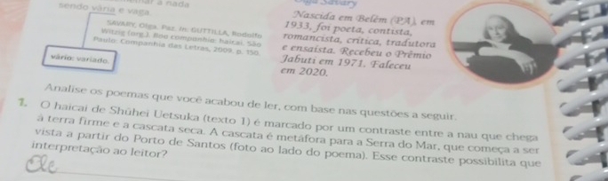 sendo vária e vaga. mar a nada 
y u Savan 
Nascida em Belém (PA), em 
1933, foi poeta, contista, 
SAVMIY, Olga. Paz. In. GUTTILLA, Rodolfo romancista, crítica, tradutora 
Witzig (org.). Boo componhio: halcai. São e ensaista. Recebeu o Prêmio 
Paulo: Companhia das Letras, 2009. p. 150. Jabuti em 1971. Faleceu 
vário: variado. 
em 2020. 
Analise os poemas que você acabou de ler, com base nas questões a seguir. 
1. O haicai de Shūhei Uetsuka (texto 1) é marcado por um contraste entre a nau que chega 
á terra firme e a cascata seca. A cascata é metáfora para a Serra do Mar, que começa a ser 
interpretação ao leitor? vista a partir do Porto de Santos (foto ao lado do poema). Esse contraste possibilita que