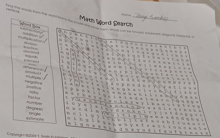 vertical.
Name
Math Word Search
Find the words from the word box in the puzzle and circle them. Words can be forward, backward, diagonal, horizontal, a
a h
χ k z 1
Word Box subtraction addition  m f b t nd x l s g d n d o d l e k t b j
d h g Ł  * 9 o a k u  z a е h q p s l q mm p z
multiplication division e t k W k w x ì v m g i o g m g u d i u bd v
B
è B
fraction a a v 。 i visi on z q b frk w uvtah m
decimal m g d k i   0 " l w h n at f f m r e a m wct l k
b w
equals u n d En zi bicla ji we a pio z s
je o l p o m j s i y v f c cs p x et  w
percent 1 q i dqsinecorpiklawnfactort
sum t k t O νt g j c  k l p  с г р ь р е κ ν κ  iν ν ε ý
difference A z 1 wLuc*v e lkükke o in u mber e f
product p q o  w e v i ti s o p n e dn r y tra ti o u u
multiple 1 Y * n h ν f x l  i k n ɡ k a c 1 v c m l í f i z k c
negative i a e s t i m a t e h w k w k i l ce ùu y d g a n 
positive sp p * k i l qr i g i s de i marn jờ q g p e
ratio ar r b a y m c w c l  e z w y l b a e u t p t r w g
factor t yu s u b t r š cŁ i o n v w z  d lr q r x u k a
number i c y s j s i n v d r o k n l r y j z fd o p g v t 
degrees o x c d l m y m ú i t i p l e w m a a d n d qh g i
angle n c  l i g j i t b b ì j t s f x v s b f r u e u v v
estimate o i h ɡ  l k ga h w h y s f r act i o n ca m l e
e l ɡn a s m k  a d n s y  u d i  f e u fb t n o z x
Copyright @2009 T. Smith Publishin