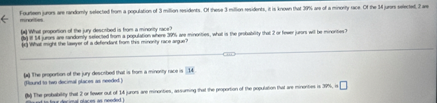 Fourteen jurors are randomly selected from a population of 3 million residents. Of these 3 million residents, it is known that 39% are of a minority race. Of the 14 jurors selected, 2 are
minorities
(a) What proportion of the jury described is from a minority race?
(b) If 14 jurors are randomly selected from a population where 39% are minorities, what is the probability that 2 or fewer jurors will be minorities?
(c) What might the lawyer of a defendant from this minority race argue?
(a) The proportion of the jury described that is from a minority race is . 14.
(Round to two decimal places as needed.)
(b) The probability that 2 or fewer out of 14 jurors are minorities, assuming that the proportion of the population that are minorities is 39%, is □
d to four decimal places as needed.)