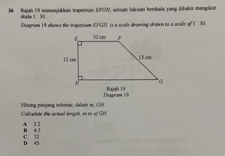 Rajah 19 menunjukkan trapezium EFGH, sebuah lukisan berskala yang dilukis mengikut
skala 1:30. 
Diagram 19 shows the trapezium EFGH, is a scale drawing drawn to a scale of 1:30. 
Rajah 19
Diagram 19
Hitung panjang sebenar, dalam m, GH.
Calculate the actual length, in m of GH.
A 3.2
B 4.5
C 32
D 45