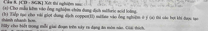 [CD - SGK] Xét thí nghiệm sau: 
(a) Cho mầu kẽm vào ống nghiệm chứa dung dịch sulfuric acid loãng. 
(b) Tiếp tục cho vài giọt dung dịch copper(II) sulfate vào ống nghiệm ở y(a) thì các bọt khí được tạo 
thành nhanh hơn. 
Hãy cho biết trong mỗi giai đoạn trên xảy ra dạng ăn mòn nào. Giải thích.