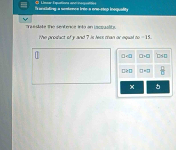 Linear Equations and Inequalities 
Translating a sentence into a one-step inequality 
Translate the sentence into an inequality. 
The product of y and 7 is less than or equal to −15.
□ □ >□ □ ≤ □
□ ≥ □ □ · □  □ /□  
× 5