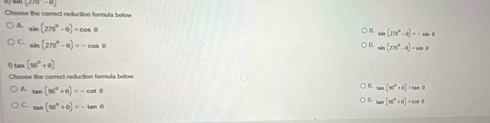 St n(270-θ )
Choose the correct reduction formula below.
A. sin (270°-θ )=cos θ
B. sin (270°-θ )=-sin θ
C. sin (270°-θ )=-cos θ
D. sin (270°-θ )=sin θ
f) tan (90°+θ )
Choose the correct reduction formula below.
A. tan (90°+θ )=-cot θ
B. tan (90°+θ )=tan θ
C. tan (90°+θ )=-tan θ
D. tan (90°+θ )=cot θ