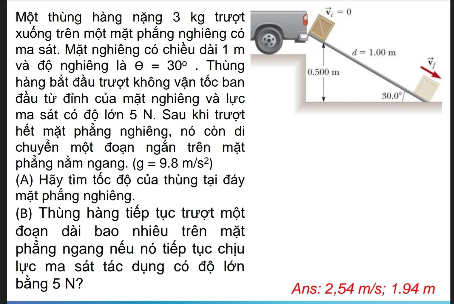 Một thùng hàng nặng 3 kg trượ
xuống trên một mặt phẳng nghiêng c
ma sát. Mặt nghiêng có chiều dài 1 
và độ nghiêng là θ =30°. Thùn
hàng bắt đầu trượt không vận tốc ba
đầu từ đỉnh của mặt nghiêng và lự
ma sát có độ lớn 5 N. Sau khi trượ
hết mặt phẳng nghiêng, nó còn di
chuyển một đoạn ngắn trên mặt
phẳng nằm ngang. (g=9.8m/s^2)
(A) Hãy tìm tốc độ của thùng tại đáy
mặt phẳng nghiêng.
(B) Thùng hàng tiếp tục trượt một
đoạn dài bao nhiêu trên mặt
phẳng ngang nếu nó tiếp tục chịu
lực ma sát tác dụng có độ lớn
bằng 5 N?
Ans: 2,54 m/s; 1.94 m