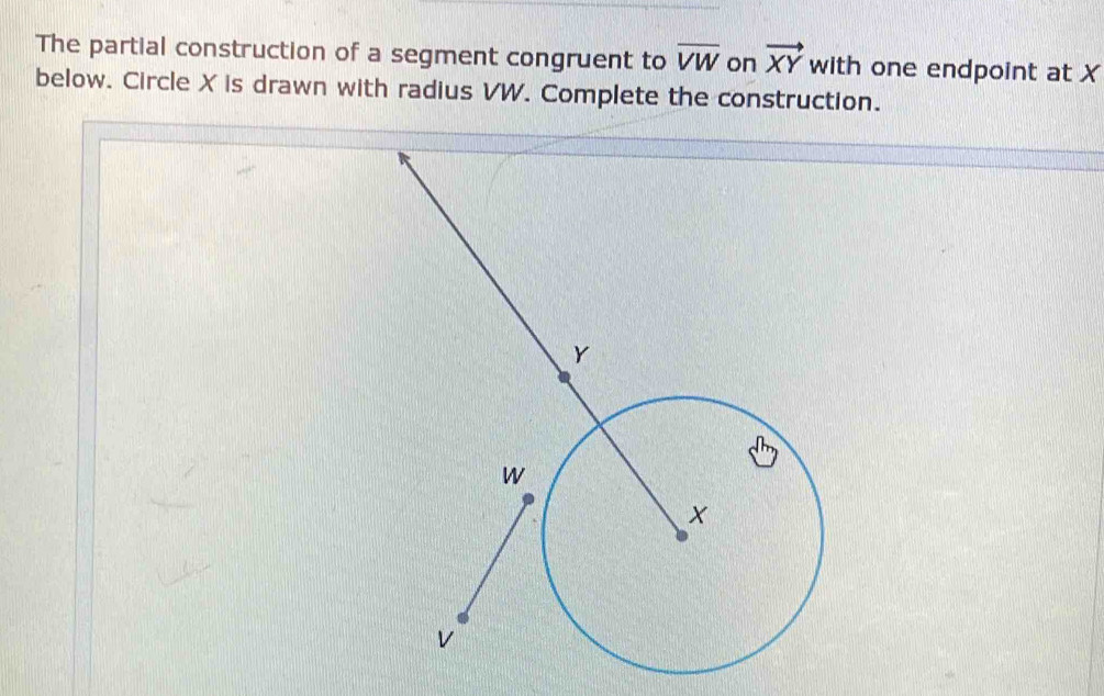 The partial construction of a segment congruent to overline VW on vector XY with one endpoint at X
below. Circle X is drawn with radius VW. Complete the construction.