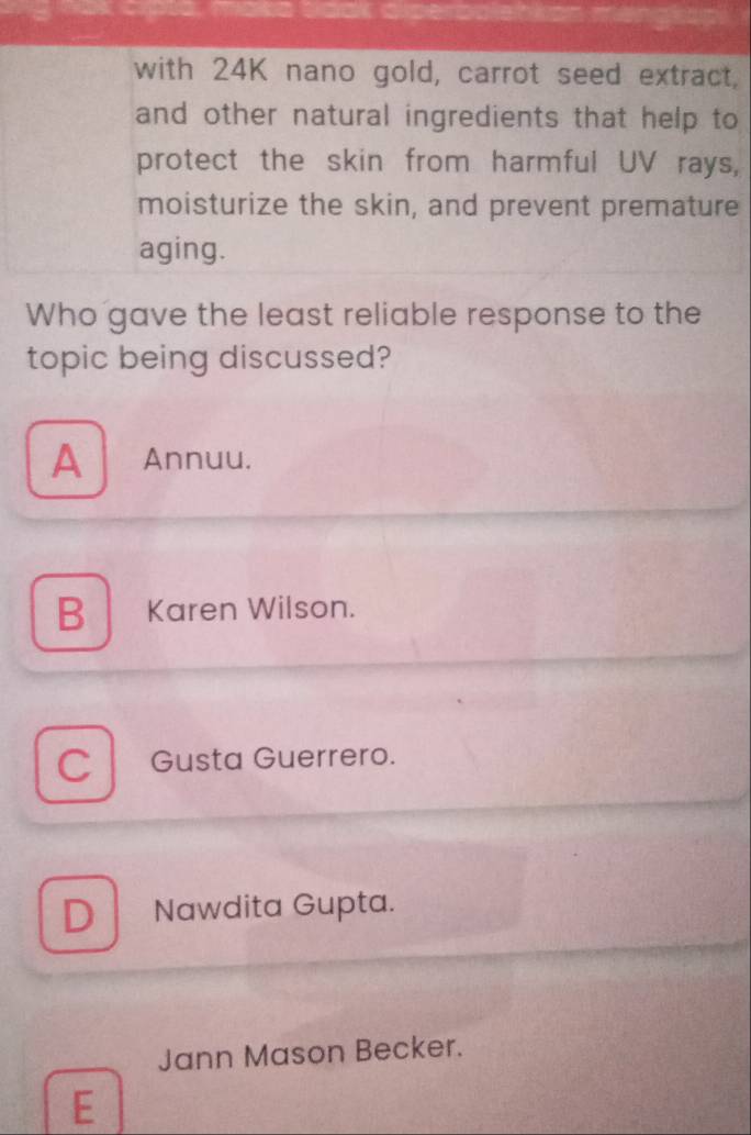 with 24K nano gold, carrot seed extract,
and other natural ingredients that help to
protect the skin from harmful UV rays,
moisturize the skin, and prevent premature
aging.
Who gave the least reliable response to the
topic being discussed?
A Annuu.
B Karen Wilson.
C Gusta Guerrero.
D Nawdita Gupta.
Jann Mason Becker.
E