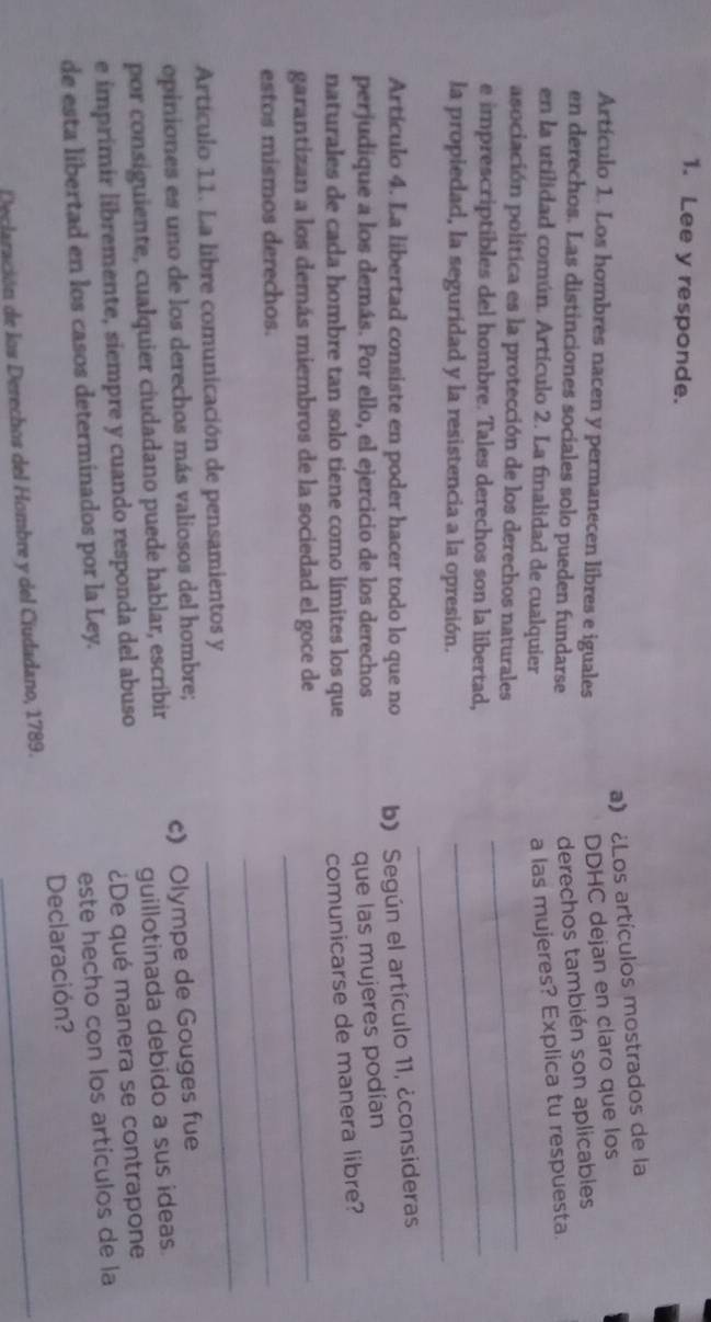 Lee y responde. 
a) ¿Los artículos mostrados de la 
Artículo 1. Los hombres nacen y permanecen libres e iguales 
DDHC dejan en claro que los 
en derechos. Las distinciones sociales solo pueden fundarse 
derechos también son aplicables 
en la utilidad común. Artículo 2. La finalidad de cualquier 
a las mujeres? Explica tu respuesta. 
asociación política es la protección de los derechos naturales_ 
e imprescriptibles del hombre. Tales derechos son la libertad,_ 
_ 
la propiedad, la seguridad y la resistencia a la opresión. 
Artículo 4. La libertad consiste en poder hacer todo lo que no b) Según el artículo 11, ¿consideras 
perjudique a los demás. Por ello, el ejercicio de los derechos 
que las mujeres podían 
naturales de cada hombre tan solo tiene como límites los que 
comunicarse de manera libre? 
garantizan a los demás miembros de la sociedad el goce de_ 
estos mismos derechos. 
_ 
Artículo 11. La libre comunicación de pensamientos y 
_ 
opiniones es uno de los derechos más valiosos del hombre; 
por consiguiente, cualquier ciudadano puede hablar, escribir c) Olympe de Gouges fue 
e imprimír libremente, siempre y cuando responda del abuso guillotinada debido a sus ideas. 
de esta libertad en los casos determinados por la Ley. ¿De qué manera se contrapone 
este hecho con los artículos de la 
Declaración? 
Declaración de los Derechos del Hombre y del Ciudadano, 1789._
