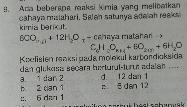 Ada beberapa reaksi kimia yang melibatkan
cahaya matahari. Salah satunya adalah reaksi
kimia berikut.
6CO_2(g)+12H_2O_(l)· + cahaya matahari
C_6H_12O_6(s)+6O_2(g)+6H_2O
Koefisien reaksi pada molekul karbondioksida
dan glukosa secara berturut-turut adalah ....
a. 1 dan 2 d. 12 dan 1
b. 2 dan 1 e. 6 dan 12
c. 6 dan 1
b b e s i s e b an vak