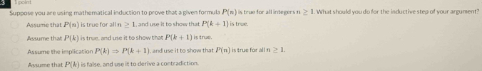 5 1point
Suppose you are using mathematical induction to prove that a given formula P(n) is true for all integers n ≥ 1. What should you do for the inductive step of your argument?
Assume that P(n) is true for all n≥ 1 , and use it to show that P(k+1) is true.
Assume that P(k) is true, and use it to show that P(k+1) is true.
Assume the implication P(k)Rightarrow P(k+1) , and use it to show that P(n) is true for all n ≥ 1.
Assume that P(k) is false, and use it to derive a contradiction.