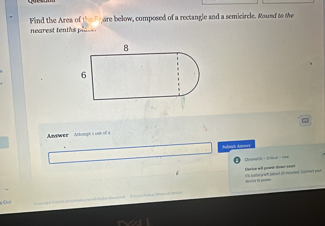 Question 
Find the Area of the fgure below, composed of a rectangle and a semicircle. Round to the 
nearest tenths place. 
Answer Attempt 1 out of 2 
Submit Answer 
ChromeOS · Critical· now 
Device will power down soon
5% battery left (about 20 minutes). Connect your 
device to power 
g Out Conyright ©2024 DeltaMath.com All Rights Reserved Privacy Policy.| Terns of Servico